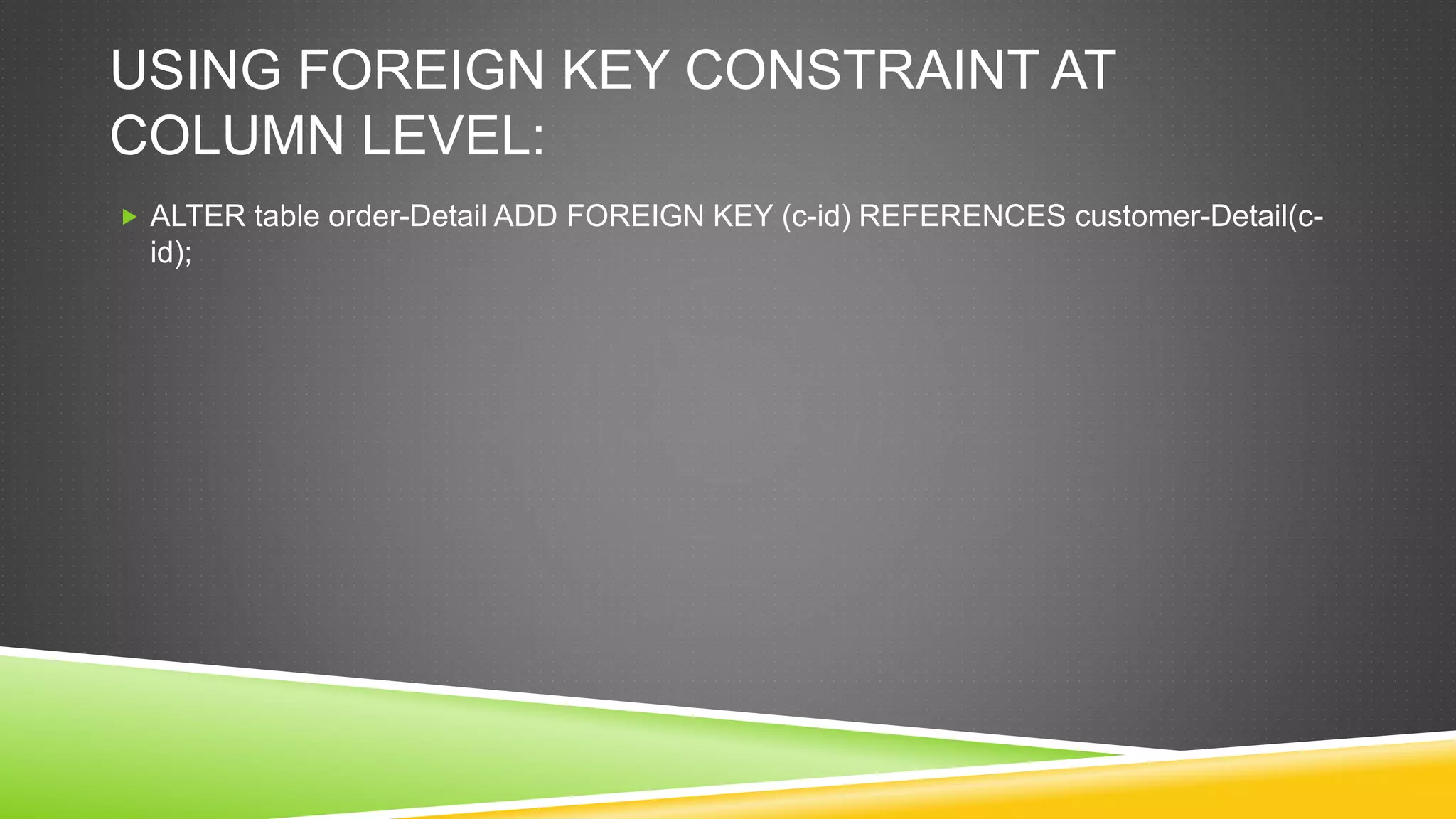 USING FOREIGN KEY CONSTRAINT AT
COLUMN LEVEL:
 ALTER table order-Detail ADD FOREIGN KEY (c-id) REFERENCES customer-Detail(c-
id);
 