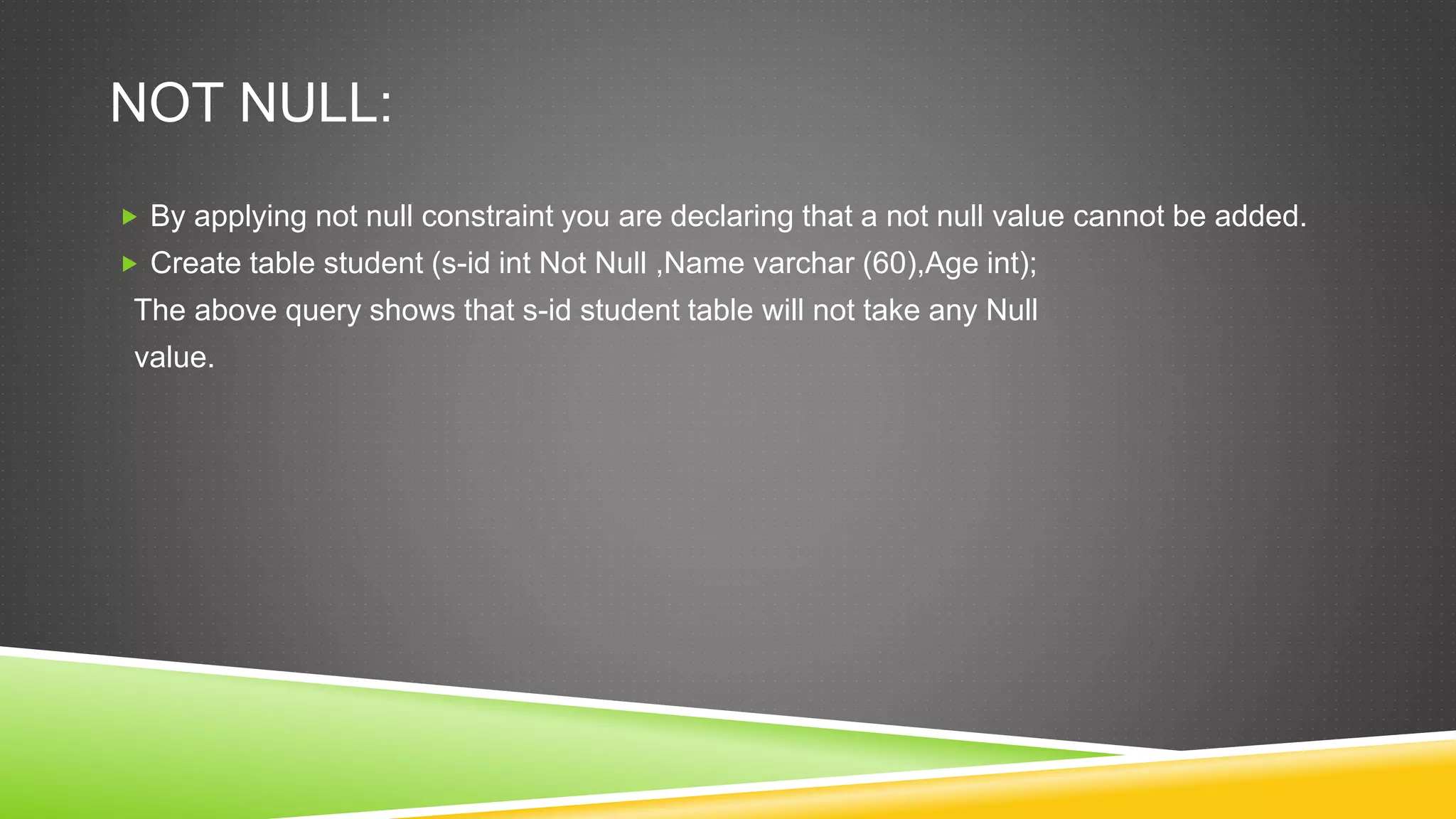 NOT NULL:
 By applying not null constraint you are declaring that a not null value cannot be added.
 Create table student (s-id int Not Null ,Name varchar (60),Age int);
The above query shows that s-id student table will not take any Null
value.
 