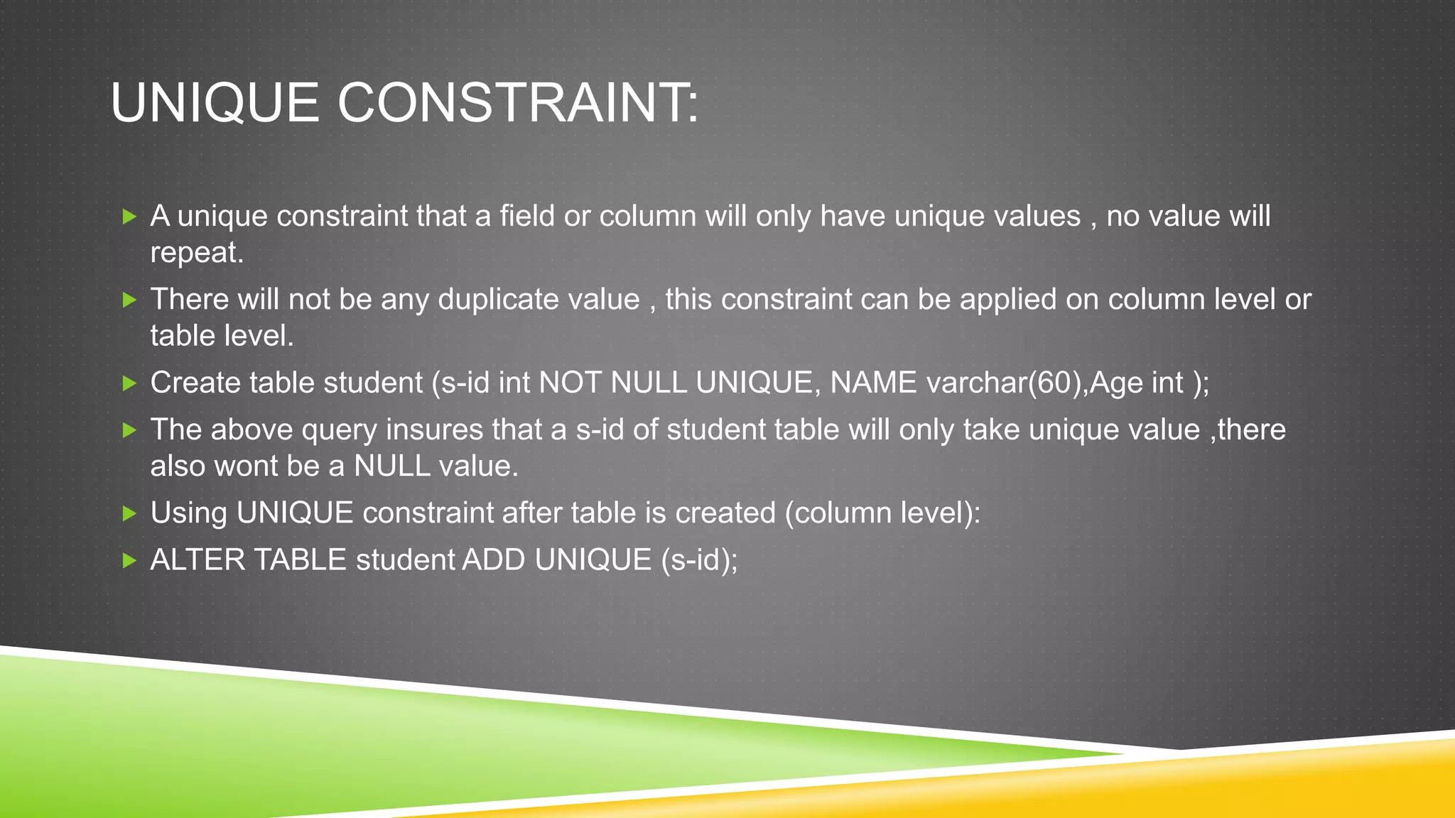 UNIQUE CONSTRAINT:
 A unique constraint that a field or column will only have unique values , no value will
repeat.
 There will not be any duplicate value , this constraint can be applied on column level or
table level.
 Create table student (s-id int NOT NULL UNIQUE, NAME varchar(60),Age int );
 The above query insures that a s-id of student table will only take unique value ,there
also wont be a NULL value.
 Using UNIQUE constraint after table is created (column level):
 ALTER TABLE student ADD UNIQUE (s-id);
 