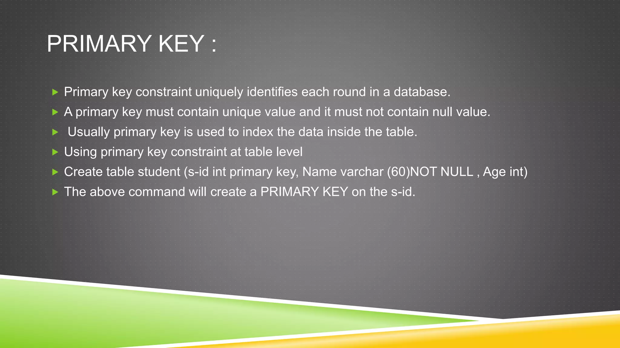 PRIMARY KEY :
 Primary key constraint uniquely identifies each round in a database.
 A primary key must contain unique value and it must not contain null value.
 Usually primary key is used to index the data inside the table.
 Using primary key constraint at table level
 Create table student (s-id int primary key, Name varchar (60)NOT NULL , Age int)
 The above command will create a PRIMARY KEY on the s-id.
 