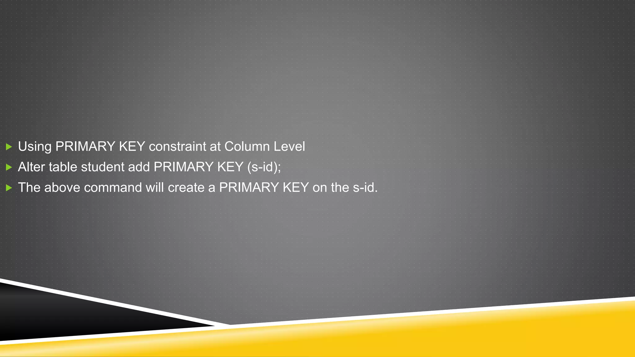 Using PRIMARY KEY constraint at Column Level
 Alter table student add PRIMARY KEY (s-id);
 The above command will create a PRIMARY KEY on the s-id.
 
