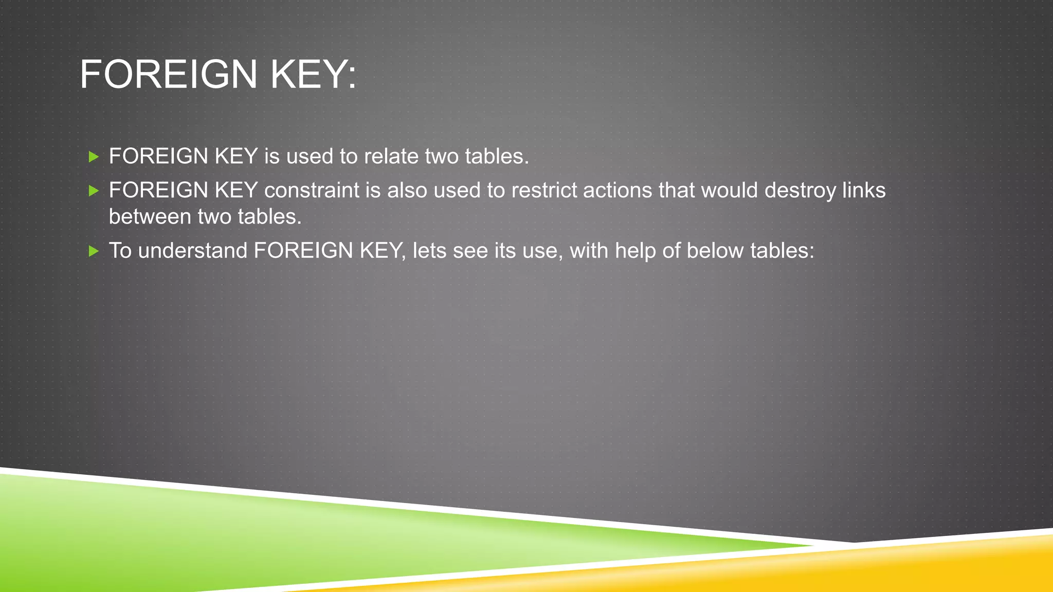 FOREIGN KEY:
 FOREIGN KEY is used to relate two tables.
 FOREIGN KEY constraint is also used to restrict actions that would destroy links
between two tables.
 To understand FOREIGN KEY, lets see its use, with help of below tables:
 