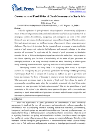 European Journal of Developing Country Studies, Vol.13 2012
                                              ISSN(paper)2668-3385 ISSN(online)2668-3687
                                                                         www.BellPress.org

   Constraints and Possibilities of Good Governance in South Asia
                                 Peerzada Tufail Ahmad
                                 Hilal Ahmad Wani
      Research Scholars Department of Political Science, AMU, Aligarh, UP, INDIA
   Abstract
         Since the significance of good governance for development is now universally recognized, it
   stands at the core of governance and administrative reforms undertaken in developed as well as
   developing countries.Accountability, transparency and participation are some of the central
   themes of good governance.Good governance can mean different things to different countries.
   Since each country or region has a different context of governance, it faces unique governance
   challenges. Therefore, it is important that the concept of good governance is understood in the
   context of each country and region to find indigenous and pragmatic solutions to its unique
   problems of governance.The application of the concept of good governance to developing
   countries that are at different development stages have unintended and serious consequences for
   the citizens especially poor.The issue of transferability of the notion of good governance to
   developing countries is not being adequately attended to, while formulating a reform agenda
   mostly backed by international donors, especially in the case of heavily indebted countries.
           Developing countries are being asked to do everything which works in developed
   countries and consequently the good governance agenda in the developing world has grown long
   over the years. South Asia is a region rich in culture and tradition and poor in governance and
   human development. The focus of this paper is structured around four fundamental questions:
   What does good governance mean to the people of South Asia? How should the quality of
   governance be assessed in a region where the vast majority is poor and voice-less? What are the
   constraints on good governance in South Asian countries? What are the possibilities of good
   governance in this region? After addressing these questions,this paper will try to examine the
   possibility of South Asian model (s) of governance to capture and address the complexities and
   challenges of governance in this particular region.
Introduction
       Since the significance of good governance for development is now universally
recognized, it stands at the core of governance and administrative reforms undertaken in
developed as well as developing countries including transitional economies.Accountability,
transparency and participation are some of the central themes. However, good governance can
mean different things to different countries and can have different implications when it is used
as a guiding framework for policy and administrative reforms. Since each country or region
has a different context of governance, it faces unique governance challenges. Therefore, it is
important that the concept of good governance is understood in the context of each country
and region to find indigenous and pragmatic solutions to its unique problems of governance


                                                 41
 