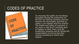 CODES OF PRACTICE
To ensuring the public are not being
disturbed during the production of
the film our filming company and the
location has thoroughly searched as
safety is our highest and first priority.
The health and safety of everyone in
my team is vital and if anything were
to happen to them then I and the
production company will be taking full
responsibility to ensure that they
receive everything in which they
require.
 