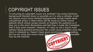 COPYRIGHT ISSUES
To ensuring no copyright issues are involved I am using minimum
background themed music as possible as it is only a comedy, it will
not require much music themed backgrounds except maybe when
unexpected action is taken place will be using an online sound
website which shares jumpy sounds to frighten the audience as if
they are in the short themselves and feel how it made the Comedian
feel in that exact moment. However, if I were to use a music track
without being granted permission this could cause problems once the
short is released as I haven’t been given permission. I am avoiding
this by not using any music tracks but instead just sounds provided
free via the internet.
 