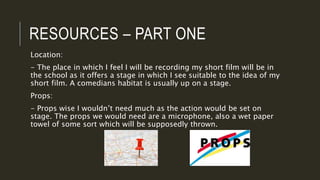 RESOURCES – PART ONE
Location:
- The place in which I feel I will be recording my short film will be in
the school as it offers a stage in which I see suitable to the idea of my
short film. A comedians habitat is usually up on a stage.
Props:
- Props wise I wouldn’t need much as the action would be set on
stage. The props we would need are a microphone, also a wet paper
towel of some sort which will be supposedly thrown.
 