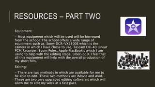 RESOURCES – PART TWO
Equipment:
- Most equipment which will be used will be borrowed
from the school. The school offers a wide range of
equipment such as; Sony-DCR-VX2100E which is the
camera in which I have chose to use, Tascam DR-40 Linear
PCM Recorder, Boom Poles, Apple MacBook's which I am
using to help with the editing stage, Libec-650. I feel that
all this equipment will help with the overall production of
my short film.
Editing:
- There are two methods in which are available for me to
be able to edit. These two methods are iMovie and Avid.
These are two very upgraded editing software's which will
allow me to edit my work at a fast pace.
 