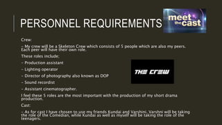 PERSONNEL REQUIREMENTS
Crew:
- My crew will be a Skeleton Crew which consists of 5 people which are also my peers.
Each peer will have their own role.
These roles include;
- Production assistant
- Lighting operator
- Director of photography also known as DOP
- Sound recordist
- Assistant cinematographer.
I feel these 5 roles are the most important with the production of my short drama
production.
Cast:
- As for cast I have chosen to use my friends Kundai and Varshini. Varshni will be taking
the role of the Comedian, while Kundai as well as myself will be taking the role of the
teenagers.
 