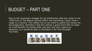 BUDGET – PART ONE
Due to not receiving a budget for my production idea has come to me
100% free as The Beacon School offers me everything I need, from a
stage to a camera. This allows me to not need to spend any money on
the production, therefore I feel this will be a good short film to make
as it will benefit my media skills and also not cost a penny to
advertise, as I would be able to distribute it for free through
YouTube.
 