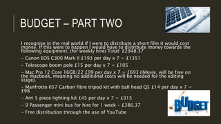 BUDGET – PART TWO
I recognise in the real world if I were to distribute a short film it would cost
money. If this were to happen I would have to distribute money towards the
following equipment; (for weekly hire) Total: £2948.37
- Canon EOS C300 Mark II £193 per day x 7 = £1351
- Telescope boom pole £15 per day x 7 = £105
- Mac Pro 12 Core 16GB/22 £99 per day x 7 = £693 (iMovie, will be free on
the macbook, meaning no additional costs will be needed for the editing
stage).
- Manfrotto 057 Carbon fibre tripod kit with ball head Q5 £14 per day x 7 =
£98
- Arri 5 piece lighting kit £45 per day x 7 = £315
- 9 Passenger mini bus for hire for 1 week - £386.37
- Free distribution through the use of YouTube
 