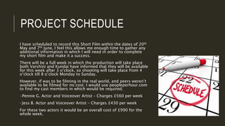 PROJECT SCHEDULE
I have scheduled to record this Short Film within the dates of 20th
May and 7th June, I feel this allows me enough time to gather any
additional information in which I will need in order to complete
my short film and make it a success.
There will be a full week in which the production will take place
both Varshini and Kundai have informed that they will be available
for this week after 3 o’clock, so shooting will take place from 4
o’clock till 8 o’clock Monday to Sunday.
However, if was to be filming in the real world, and peers weren’t
available to be filmed for no cost. I would use peopleperhour.com
to find my cast members in which would be required.
-Pennie G. Actor and Voiceover Artist – Charges £560 per week
-Jess B. Actor and Voiceover Artist – Charges £430 per week
For these two actors it would be an overall cost of £990 for the
whole week.
 