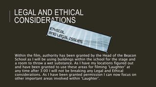 LEGAL AND ETHICAL
CONSIDERATIONS
Within the film, authority has been granted by the Head of the Beacon
School as I will be using buildings within the school for the stage and
a room to throw a wet substance. As I have my locations figured out
and have been granted to use these areas for filming ‘Laughter’ at
any time after 3:00 I will not be breaking any Legal and Ethical
considerations. As I have been granted permission I can now focus on
other important areas involved within ‘Laughter’.
 