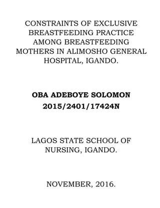 CONSTRAINTS OF EXCLUSIVE
BREASTFEEDING PRACTICE
AMONG BREASTFEEDING
MOTHERS IN ALIMOSHO GENERAL
HOSPITAL, IGANDO.
OBA ADEBOYE SOLOMON
2015/2401/17424N
LAGOS STATE SCHOOL OF
NURSING, IGANDO.
NOVEMBER, 2016.
 