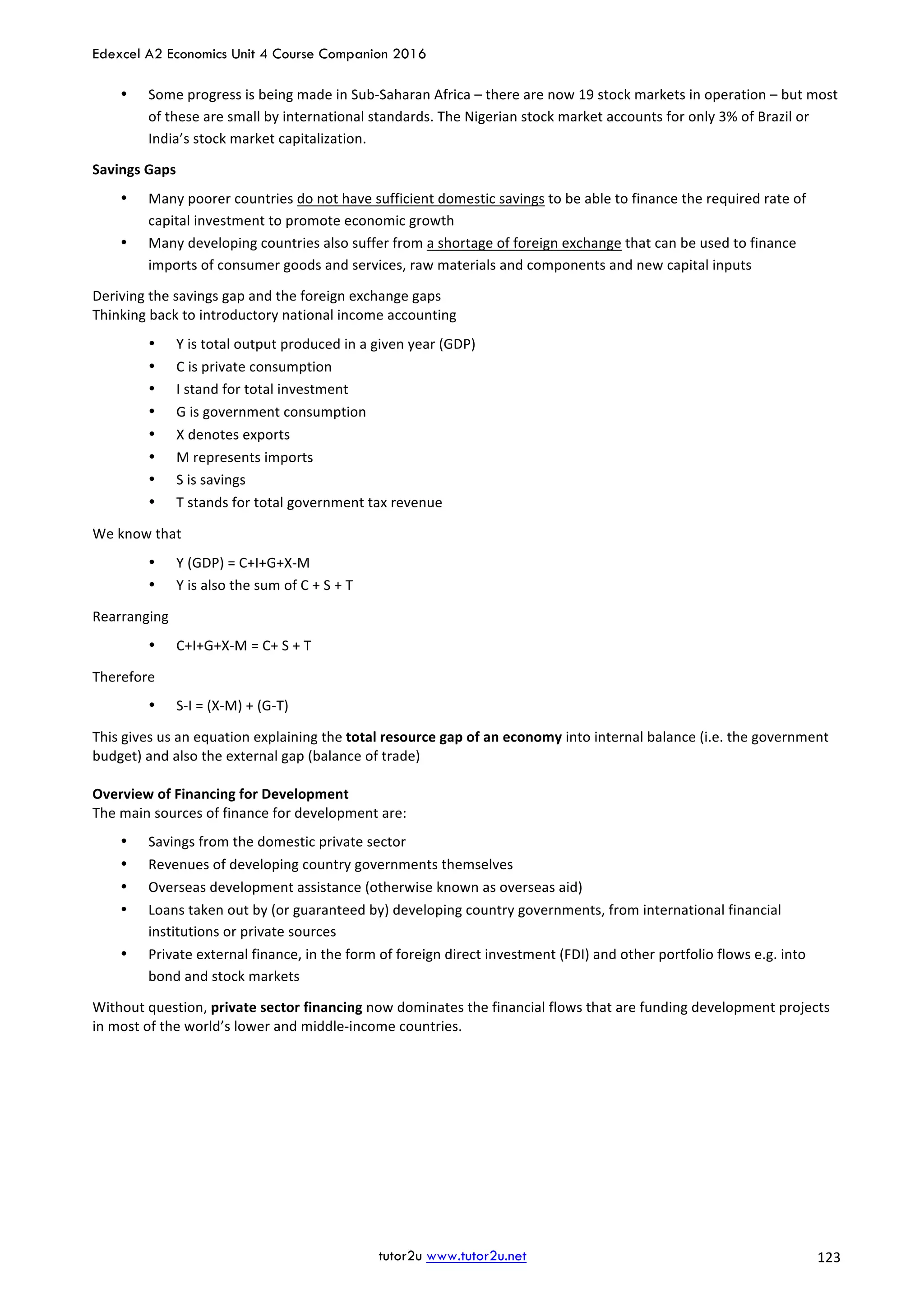 Edexcel A2 Economics Unit 4 Course Companion 2016
tutor2u www.tutor2u.net			 123	
• Some	progress	is	being	made	in	Sub-Saharan	Africa	–	there	are	now	19	stock	markets	in	operation	–	but	most	
of	these	are	small	by	international	standards.	The	Nigerian	stock	market	accounts	for	only	3%	of	Brazil	or	
India’s	stock	market	capitalization.	
Savings	Gaps	
• Many	poorer	countries	do	not	have	sufficient	domestic	savings	to	be	able	to	finance	the	required	rate	of	
capital	investment	to	promote	economic	growth	
• Many	developing	countries	also	suffer	from	a	shortage	of	foreign	exchange	that	can	be	used	to	finance	
imports	of	consumer	goods	and	services,	raw	materials	and	components	and	new	capital	inputs	
Deriving	the	savings	gap	and	the	foreign	exchange	gaps	
Thinking	back	to	introductory	national	income	accounting		
• Y	is	total	output	produced	in	a	given	year	(GDP)	
• C	is	private	consumption		
• I	stand	for	total	investment	
• G	is	government	consumption	
• X	denotes	exports	
• M	represents	imports	
• S	is	savings	
• T	stands	for	total	government	tax	revenue	
We	know	that	
• Y	(GDP)	=	C+I+G+X-M	
• Y	is	also	the	sum	of	C	+	S	+	T	
Rearranging	
• C+I+G+X-M	=	C+	S	+	T	
Therefore	
• S-I	=	(X-M)	+	(G-T)	
This	gives	us	an	equation	explaining	the	total	resource	gap	of	an	economy	into	internal	balance	(i.e.	the	government	
budget)	and	also	the	external	gap	(balance	of	trade)	
	
Overview	of	Financing	for	Development	
The	main	sources	of	finance	for	development	are:	
• Savings	from	the	domestic	private	sector	
• Revenues	of	developing	country	governments	themselves	
• Overseas	development	assistance	(otherwise	known	as	overseas	aid)	
• Loans	taken	out	by	(or	guaranteed	by)	developing	country	governments,	from	international	financial	
institutions	or	private	sources	
• Private	external	finance,	in	the	form	of	foreign	direct	investment	(FDI)	and	other	portfolio	flows	e.g.	into	
bond	and	stock	markets	
Without	question,	private	sector	financing	now	dominates	the	financial	flows	that	are	funding	development	projects	
in	most	of	the	world’s	lower	and	middle-income	countries.	 	
 