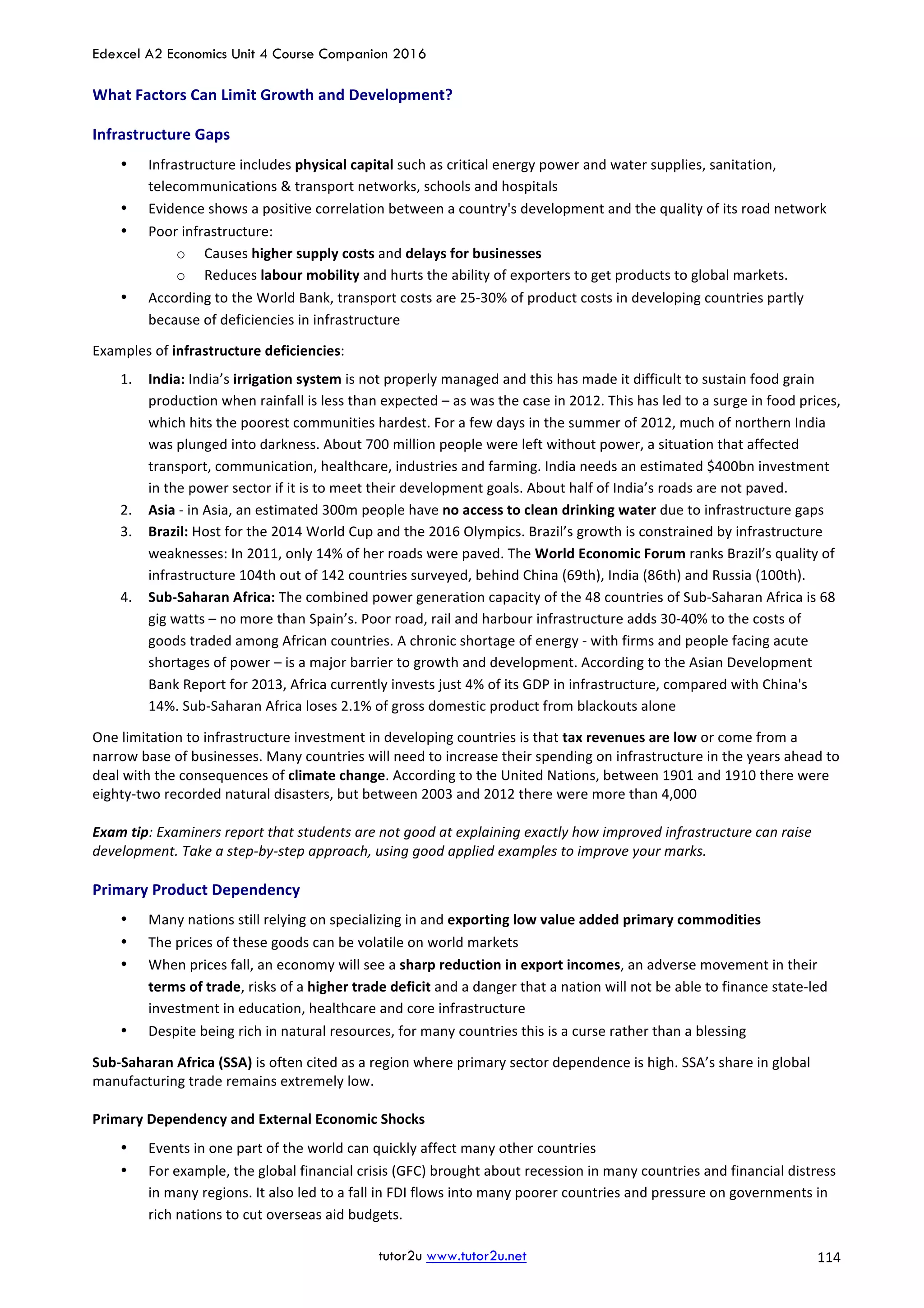 Edexcel A2 Economics Unit 4 Course Companion 2016
tutor2u www.tutor2u.net			 114	
What	Factors	Can	Limit	Growth	and	Development?	
Infrastructure	Gaps	
• Infrastructure	includes	physical	capital	such	as	critical	energy	power	and	water	supplies,	sanitation,	
telecommunications	&	transport	networks,	schools	and	hospitals	
• Evidence	shows	a	positive	correlation	between	a	country's	development	and	the	quality	of	its	road	network	
• Poor	infrastructure:	
o Causes	higher	supply	costs	and	delays	for	businesses	
o Reduces	labour	mobility	and	hurts	the	ability	of	exporters	to	get	products	to	global	markets.	
• According	to	the	World	Bank,	transport	costs	are	25-30%	of	product	costs	in	developing	countries	partly	
because	of	deficiencies	in	infrastructure	
Examples	of	infrastructure	deficiencies:		
1. India:	India’s	irrigation	system	is	not	properly	managed	and	this	has	made	it	difficult	to	sustain	food	grain	
production	when	rainfall	is	less	than	expected	–	as	was	the	case	in	2012.	This	has	led	to	a	surge	in	food	prices,	
which	hits	the	poorest	communities	hardest.	For	a	few	days	in	the	summer	of	2012,	much	of	northern	India	
was	plunged	into	darkness.	About	700	million	people	were	left	without	power,	a	situation	that	affected	
transport,	communication,	healthcare,	industries	and	farming.	India	needs	an	estimated	$400bn	investment	
in	the	power	sector	if	it	is	to	meet	their	development	goals.	About	half	of	India’s	roads	are	not	paved.	
2. Asia	-	in	Asia,	an	estimated	300m	people	have	no	access	to	clean	drinking	water	due	to	infrastructure	gaps	
3. Brazil:	Host	for	the	2014	World	Cup	and	the	2016	Olympics.	Brazil’s	growth	is	constrained	by	infrastructure	
weaknesses:	In	2011,	only	14%	of	her	roads	were	paved.	The	World	Economic	Forum	ranks	Brazil’s	quality	of	
infrastructure	104th	out	of	142	countries	surveyed,	behind	China	(69th),	India	(86th)	and	Russia	(100th).			
4. Sub-Saharan	Africa:	The	combined	power	generation	capacity	of	the	48	countries	of	Sub-Saharan	Africa	is	68	
gig	watts	–	no	more	than	Spain’s.	Poor	road,	rail	and	harbour	infrastructure	adds	30-40%	to	the	costs	of	
goods	traded	among	African	countries.	A	chronic	shortage	of	energy	-	with	firms	and	people	facing	acute	
shortages	of	power	–	is	a	major	barrier	to	growth	and	development.	According	to	the	Asian	Development	
Bank	Report	for	2013,	Africa	currently	invests	just	4%	of	its	GDP	in	infrastructure,	compared	with	China's	
14%.	Sub-Saharan	Africa	loses	2.1%	of	gross	domestic	product	from	blackouts	alone 	
One	limitation	to	infrastructure	investment	in	developing	countries	is	that	tax	revenues	are	low	or	come	from	a	
narrow	base	of	businesses.	Many	countries	will	need	to	increase	their	spending	on	infrastructure	in	the	years	ahead	to	
deal	with	the	consequences	of	climate	change.	According	to	the	United	Nations,	between	1901	and	1910	there	were	
eighty-two	recorded	natural	disasters,	but	between	2003	and	2012	there	were	more	than	4,000	
	
Exam	tip:	Examiners	report	that	students	are	not	good	at	explaining	exactly	how	improved	infrastructure	can	raise	
development.	Take	a	step-by-step	approach,	using	good	applied	examples	to	improve	your	marks.	
Primary	Product	Dependency	
• Many	nations	still	relying	on	specializing	in	and	exporting	low	value	added	primary	commodities	
• The	prices	of	these	goods	can	be	volatile	on	world	markets	
• When	prices	fall,	an	economy	will	see	a	sharp	reduction	in	export	incomes,	an	adverse	movement	in	their	
terms	of	trade,	risks	of	a	higher	trade	deficit	and	a	danger	that	a	nation	will	not	be	able	to	finance	state-led	
investment	in	education,	healthcare	and	core	infrastructure	
• Despite	being	rich	in	natural	resources,	for	many	countries	this	is	a	curse	rather	than	a	blessing	
Sub-Saharan	Africa	(SSA)	is	often	cited	as	a	region	where	primary	sector	dependence	is	high.	SSA’s	share	in	global	
manufacturing	trade	remains	extremely	low.	
	
Primary	Dependency	and	External	Economic	Shocks	
• Events	in	one	part	of	the	world	can	quickly	affect	many	other	countries	
• For	example,	the	global	financial	crisis	(GFC)	brought	about	recession	in	many	countries	and	financial	distress	
in	many	regions.	It	also	led	to	a	fall	in	FDI	flows	into	many	poorer	countries	and	pressure	on	governments	in	
rich	nations	to	cut	overseas	aid	budgets.		
 