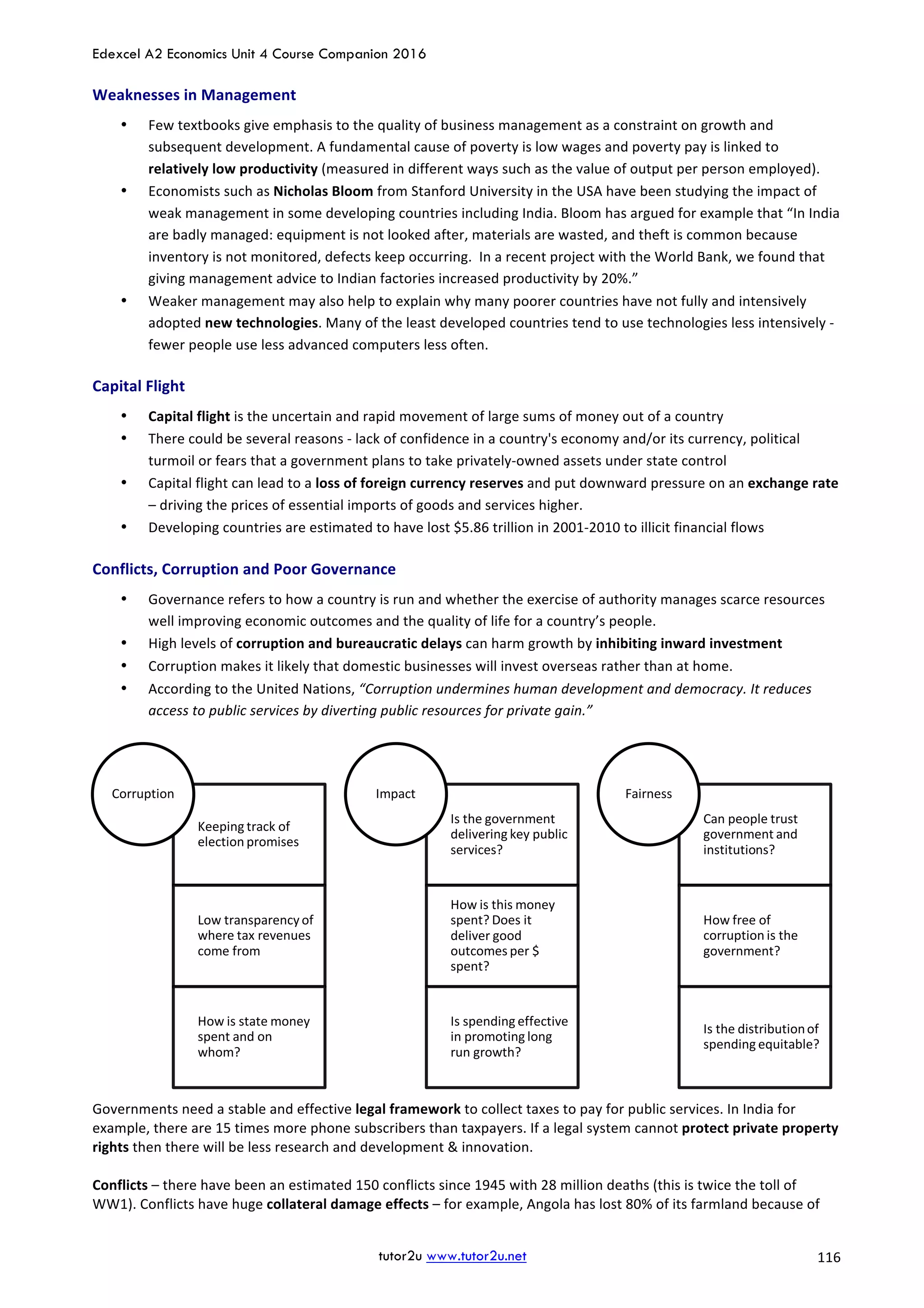 Edexcel A2 Economics Unit 4 Course Companion 2016
tutor2u www.tutor2u.net			 116	
Weaknesses	in	Management	
• Few	textbooks	give	emphasis	to	the	quality	of	business	management	as	a	constraint	on	growth	and	
subsequent	development.	A	fundamental	cause	of	poverty	is	low	wages	and	poverty	pay	is	linked	to	
relatively	low	productivity	(measured	in	different	ways	such	as	the	value	of	output	per	person	employed).		
• Economists	such	as	Nicholas	Bloom	from	Stanford	University	in	the	USA	have	been	studying	the	impact	of	
weak	management	in	some	developing	countries	including	India.	Bloom	has	argued	for	example	that	“In	India	
are	badly	managed:	equipment	is	not	looked	after,	materials	are	wasted,	and	theft	is	common	because	
inventory	is	not	monitored,	defects	keep	occurring.		In	a	recent	project	with	the	World	Bank,	we	found	that	
giving	management	advice	to	Indian	factories	increased	productivity	by	20%.”	
• Weaker	management	may	also	help	to	explain	why	many	poorer	countries	have	not	fully	and	intensively	
adopted	new	technologies.	Many	of	the	least	developed	countries	tend	to	use	technologies	less	intensively	-	
fewer	people	use	less	advanced	computers	less	often.	
Capital	Flight	
• Capital	flight	is	the	uncertain	and	rapid	movement	of	large	sums	of	money	out	of	a	country	
• There	could	be	several	reasons	-	lack	of	confidence	in	a	country's	economy	and/or	its	currency,	political	
turmoil	or	fears	that	a	government	plans	to	take	privately-owned	assets	under	state	control	
• Capital	flight	can	lead	to	a	loss	of	foreign	currency	reserves	and	put	downward	pressure	on	an	exchange	rate	
–	driving	the	prices	of	essential	imports	of	goods	and	services	higher.	
• Developing	countries	are	estimated	to	have	lost	$5.86	trillion	in	2001-2010	to	illicit	financial	flows	
Conflicts,	Corruption	and	Poor	Governance	
• Governance	refers	to	how	a	country	is	run	and	whether	the	exercise	of	authority	manages	scarce	resources	
well	improving	economic	outcomes	and	the	quality	of	life	for	a	country’s	people.		
• High	levels	of	corruption	and	bureaucratic	delays	can	harm	growth	by	inhibiting	inward	investment	
• Corruption	makes	it	likely	that	domestic	businesses	will	invest	overseas	rather	than	at	home.		
• According	to	the	United	Nations,	“Corruption	undermines	human	development	and	democracy.	It	reduces	
access	to	public	services	by	diverting	public	resources	for	private	gain.”	
	
Governments	need	a	stable	and	effective	legal	framework	to	collect	taxes	to	pay	for	public	services.	In	India	for	
example,	there	are	15	times	more	phone	subscribers	than	taxpayers.	If	a	legal	system	cannot	protect	private	property	
rights	then	there	will	be	less	research	and	development	&	innovation.	
	
Conflicts	–	there	have	been	an	estimated	150	conflicts	since	1945	with	28	million	deaths	(this	is	twice	the	toll	of	
WW1).	Conflicts	have	huge	collateral	damage	effects	–	for	example,	Angola	has	lost	80%	of	its	farmland	because	of	
Keeping	track	of	
election	promises
Low	transparency	of	
where	tax	revenues	
come	from
How	is	state	money	
spent	and	on	
whom?
Corruption
Is	the	government	
delivering	key	public	
services?
How	is	this	money	
spent?	Does	it	
deliver	good	
outcomes	per	$	
spent?
Is	spending	effective	
in	promoting	long	
run	growth?
Impact
Can	people	trust	
government	and	
institutions?
How	free	of	
corruption	is	the	
government?
Is	the	distribution	of	
spending	equitable?
Fairness
 