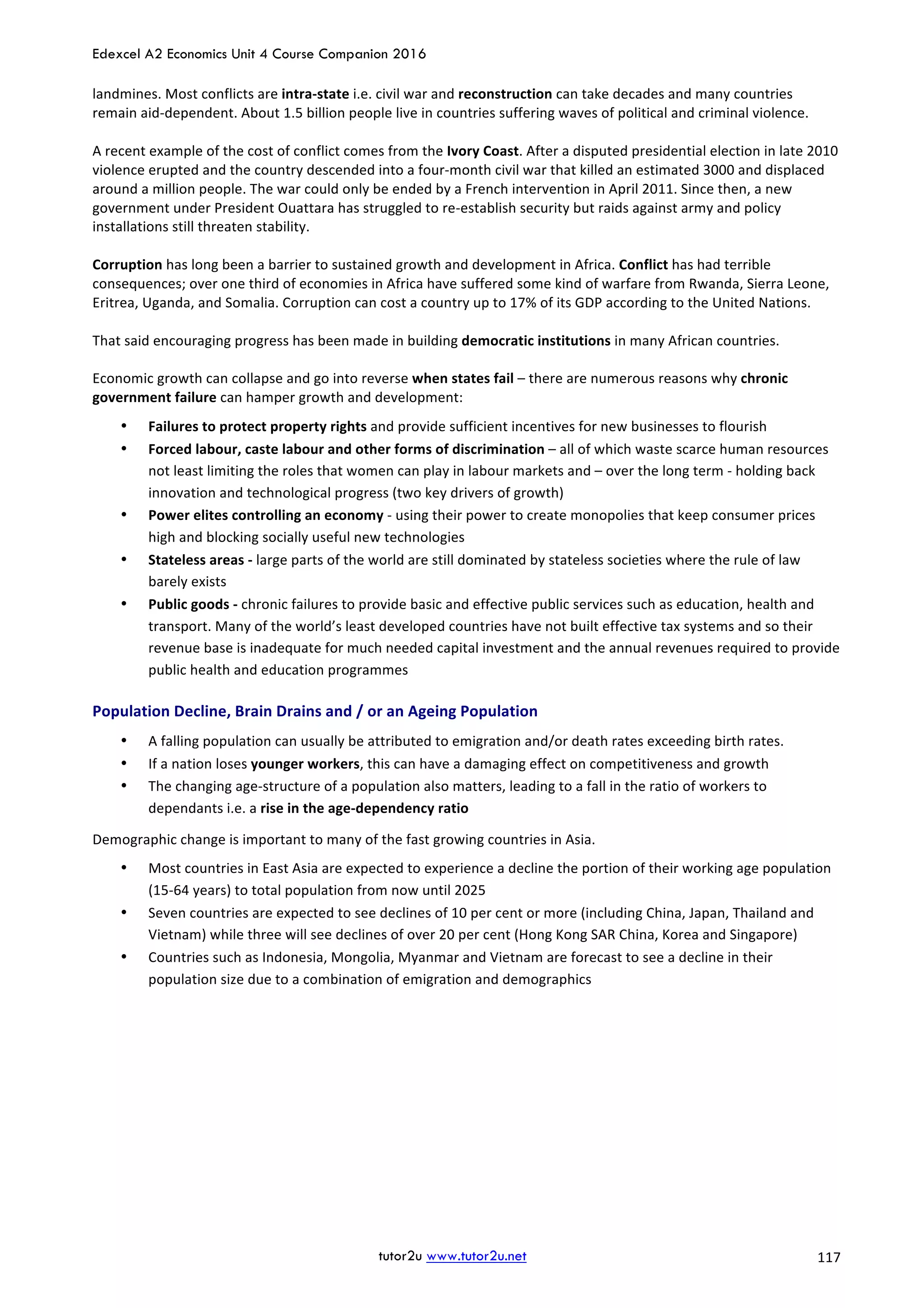 Edexcel A2 Economics Unit 4 Course Companion 2016
tutor2u www.tutor2u.net			 117	
landmines.	Most	conflicts	are	intra-state	i.e.	civil	war	and	reconstruction	can	take	decades	and	many	countries	
remain	aid-dependent.	About	1.5	billion	people	live	in	countries	suffering	waves	of	political	and	criminal	violence.	
	
A	recent	example	of	the	cost	of	conflict	comes	from	the	Ivory	Coast.	After	a	disputed	presidential	election	in	late	2010	
violence	erupted	and	the	country	descended	into	a	four-month	civil	war	that	killed	an	estimated	3000	and	displaced	
around	a	million	people.	The	war	could	only	be	ended	by	a	French	intervention	in	April	2011.	Since	then,	a	new	
government	under	President	Ouattara	has	struggled	to	re-establish	security	but	raids	against	army	and	policy	
installations	still	threaten	stability.	
	
Corruption	has	long	been	a	barrier	to	sustained	growth	and	development	in	Africa.	Conflict	has	had	terrible	
consequences;	over	one	third	of	economies	in	Africa	have	suffered	some	kind	of	warfare	from	Rwanda,	Sierra	Leone,	
Eritrea,	Uganda,	and	Somalia.	Corruption	can	cost	a	country	up	to	17%	of	its	GDP	according	to	the	United	Nations.	
	
That	said	encouraging	progress	has	been	made	in	building	democratic	institutions	in	many	African	countries.	
	
Economic	growth	can	collapse	and	go	into	reverse	when	states	fail	–	there	are	numerous	reasons	why	chronic	
government	failure	can	hamper	growth	and	development:	
• Failures	to	protect	property	rights	and	provide	sufficient	incentives	for	new	businesses	to	flourish	
• Forced	labour,	caste	labour	and	other	forms	of	discrimination	–	all	of	which	waste	scarce	human	resources	
not	least	limiting	the	roles	that	women	can	play	in	labour	markets	and	–	over	the	long	term	-	holding	back	
innovation	and	technological	progress	(two	key	drivers	of	growth)	
• Power	elites	controlling	an	economy	-	using	their	power	to	create	monopolies	that	keep	consumer	prices	
high	and	blocking	socially	useful	new	technologies	
• Stateless	areas	-	large	parts	of	the	world	are	still	dominated	by	stateless	societies	where	the	rule	of	law	
barely	exists	
• Public	goods	-	chronic	failures	to	provide	basic	and	effective	public	services	such	as	education,	health	and	
transport.	Many	of	the	world’s	least	developed	countries	have	not	built	effective	tax	systems	and	so	their	
revenue	base	is	inadequate	for	much	needed	capital	investment	and	the	annual	revenues	required	to	provide	
public	health	and	education	programmes	
Population	Decline,	Brain	Drains	and	/	or	an	Ageing	Population	
• A	falling	population	can	usually	be	attributed	to	emigration	and/or	death	rates	exceeding	birth	rates.	
• If	a	nation	loses	younger	workers,	this	can	have	a	damaging	effect	on	competitiveness	and	growth	
• The	changing	age-structure	of	a	population	also	matters,	leading	to	a	fall	in	the	ratio	of	workers	to	
dependants	i.e.	a	rise	in	the	age-dependency	ratio	
Demographic	change	is	important	to	many	of	the	fast	growing	countries	in	Asia.		
• Most	countries	in	East	Asia	are	expected	to	experience	a	decline	the	portion	of	their	working	age	population	
(15-64	years)	to	total	population	from	now	until	2025	
• Seven	countries	are	expected	to	see	declines	of	10	per	cent	or	more	(including	China,	Japan,	Thailand	and	
Vietnam)	while	three	will	see	declines	of	over	20	per	cent	(Hong	Kong	SAR	China,	Korea	and	Singapore)	
• Countries	such	as	Indonesia,	Mongolia,	Myanmar	and	Vietnam	are	forecast	to	see	a	decline	in	their	
population	size	due	to	a	combination	of	emigration	and	demographics	
 