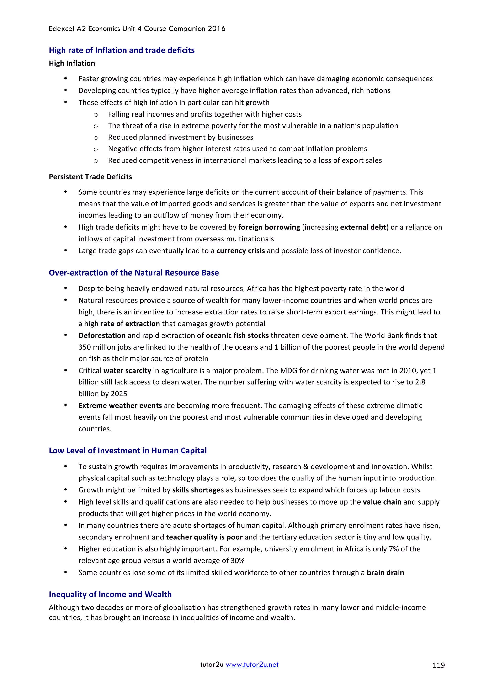 Edexcel A2 Economics Unit 4 Course Companion 2016
tutor2u www.tutor2u.net			 119	
High	rate	of	Inflation	and	trade	deficits	
High	Inflation	
• Faster	growing	countries	may	experience	high	inflation	which	can	have	damaging	economic	consequences	
• Developing	countries	typically	have	higher	average	inflation	rates	than	advanced,	rich	nations	
• These	effects	of	high	inflation	in	particular	can	hit	growth	
o Falling	real	incomes	and	profits	together	with	higher	costs	
o The	threat	of	a	rise	in	extreme	poverty	for	the	most	vulnerable	in	a	nation’s	population	
o Reduced	planned	investment	by	businesses	
o Negative	effects	from	higher	interest	rates	used	to	combat	inflation	problems	
o Reduced	competitiveness	in	international	markets	leading	to	a	loss	of	export	sales	
Persistent	Trade	Deficits	
• Some	countries	may	experience	large	deficits	on	the	current	account	of	their	balance	of	payments.	This	
means	that	the	value	of	imported	goods	and	services	is	greater	than	the	value	of	exports	and	net	investment	
incomes	leading	to	an	outflow	of	money	from	their	economy.		
• High	trade	deficits	might	have	to	be	covered	by	foreign	borrowing	(increasing	external	debt)	or	a	reliance	on	
inflows	of	capital	investment	from	overseas	multinationals	
• Large	trade	gaps	can	eventually	lead	to	a	currency	crisis	and	possible	loss	of	investor	confidence.		
Over-extraction	of	the	Natural	Resource	Base	
• Despite	being	heavily	endowed	natural	resources,	Africa	has	the	highest	poverty	rate	in	the	world	
• Natural	resources	provide	a	source	of	wealth	for	many	lower-income	countries	and	when	world	prices	are	
high,	there	is	an	incentive	to	increase	extraction	rates	to	raise	short-term	export	earnings.	This	might	lead	to	
a	high	rate	of	extraction	that	damages	growth	potential	
• Deforestation	and	rapid	extraction	of	oceanic	fish	stocks	threaten	development.	The	World	Bank	finds	that	
350	million	jobs	are	linked	to	the	health	of	the	oceans	and	1	billion	of	the	poorest	people	in	the	world	depend	
on	fish	as	their	major	source	of	protein	
• Critical	water	scarcity	in	agriculture	is	a	major	problem.	The	MDG	for	drinking	water	was	met	in	2010,	yet	1	
billion	still	lack	access	to	clean	water.	The	number	suffering	with	water	scarcity	is	expected	to	rise	to	2.8	
billion	by	2025	
• Extreme	weather	events	are	becoming	more	frequent.	The	damaging	effects	of	these	extreme	climatic	
events	fall	most	heavily	on	the	poorest	and	most	vulnerable	communities	in	developed	and	developing	
countries.	
Low	Level	of	Investment	in	Human	Capital	
• To	sustain	growth	requires	improvements	in	productivity,	research	&	development	and	innovation.	Whilst	
physical	capital	such	as	technology	plays	a	role,	so	too	does	the	quality	of	the	human	input	into	production.		
• Growth	might	be	limited	by	skills	shortages	as	businesses	seek	to	expand	which	forces	up	labour	costs.		
• High	level	skills	and	qualifications	are	also	needed	to	help	businesses	to	move	up	the	value	chain	and	supply	
products	that	will	get	higher	prices	in	the	world	economy.		
• In	many	countries	there	are	acute	shortages	of	human	capital.	Although	primary	enrolment	rates	have	risen,	
secondary	enrolment	and	teacher	quality	is	poor	and	the	tertiary	education	sector	is	tiny	and	low	quality.		
• Higher	education	is	also	highly	important.	For	example,	university	enrolment	in	Africa	is	only	7%	of	the	
relevant	age	group	versus	a	world	average	of	30%	
• Some	countries	lose	some	of	its	limited	skilled	workforce	to	other	countries	through	a	brain	drain	
Inequality	of	Income	and	Wealth	
Although	two	decades	or	more	of	globalisation	has	strengthened	growth	rates	in	many	lower	and	middle-income	
countries,	it	has	brought	an	increase	in	inequalities	of	income	and	wealth.		
 