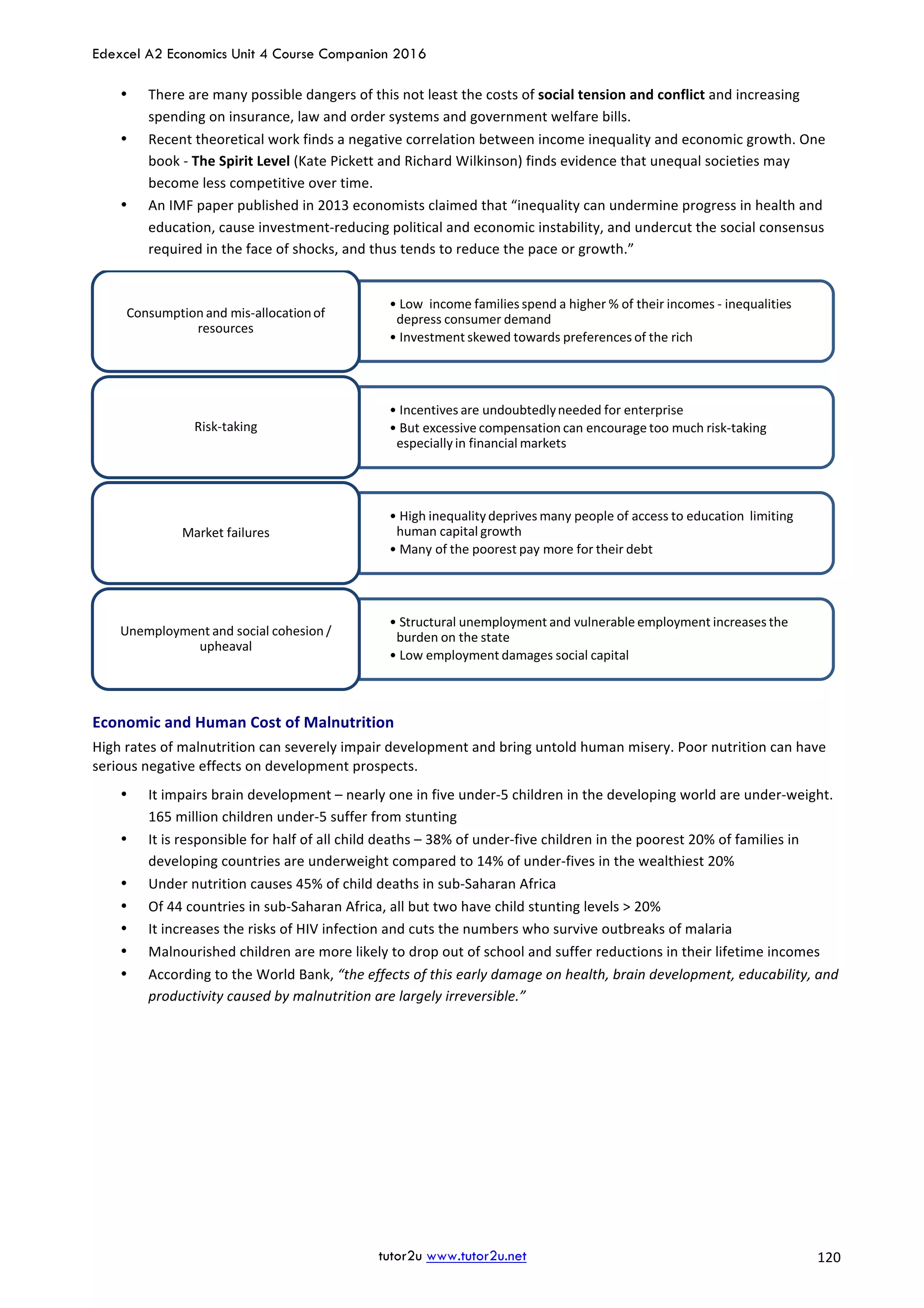 Edexcel A2 Economics Unit 4 Course Companion 2016
tutor2u www.tutor2u.net			 120	
• There	are	many	possible	dangers	of	this	not	least	the	costs	of	social	tension	and	conflict	and	increasing	
spending	on	insurance,	law	and	order	systems	and	government	welfare	bills.		
• Recent	theoretical	work	finds	a	negative	correlation	between	income	inequality	and	economic	growth.	One	
book	-	The	Spirit	Level	(Kate	Pickett	and	Richard	Wilkinson)	finds	evidence	that	unequal	societies	may	
become	less	competitive	over	time.	
• An	IMF	paper	published	in	2013	economists	claimed	that	“inequality	can	undermine	progress	in	health	and	
education,	cause	investment-reducing	political	and	economic	instability,	and	undercut	the	social	consensus	
required	in	the	face	of	shocks,	and	thus	tends	to	reduce	the	pace	or	growth.”	
	
Economic	and	Human	Cost	of	Malnutrition	
High	rates	of	malnutrition	can	severely	impair	development	and	bring	untold	human	misery.	Poor	nutrition	can	have	
serious	negative	effects	on	development	prospects.	
• It	impairs	brain	development	–	nearly	one	in	five	under-5	children	in	the	developing	world	are	under-weight.	
165	million	children	under-5	suffer	from	stunting	
• It	is	responsible	for	half	of	all	child	deaths	–	38%	of	under-five	children	in	the	poorest	20%	of	families	in	
developing	countries	are	underweight	compared	to	14%	of	under-fives	in	the	wealthiest	20%	
• Under	nutrition	causes	45%	of	child	deaths	in	sub-Saharan	Africa	
• Of	44	countries	in	sub-Saharan	Africa,	all	but	two	have	child	stunting	levels	>	20%	
• It	increases	the	risks	of	HIV	infection	and	cuts	the	numbers	who	survive	outbreaks	of	malaria	
• Malnourished	children	are	more	likely	to	drop	out	of	school	and	suffer	reductions	in	their	lifetime	incomes	
• According	to	the	World	Bank,	“the	effects	of	this	early	damage	on	health,	brain	development,	educability,	and	
productivity	caused	by	malnutrition	are	largely	irreversible.”	
• Low		income	families	spend	a	higher	%	of	their	incomes	- inequalities	
depress	consumer	demand
• Investment	skewed	towards	preferences	of	the	rich
Consumption	and	mis-allocation	of	
resources
• Incentives	are	undoubtedly	needed	for	enterprise
• But	excessive	compensation	can	encourage	too	much	risk-taking	
especially	in	financial	markets
Risk-taking
• High	inequality	deprives	many	people	of	access	to	education		limiting	
human	capital	growth
• Many	of	the	poorest	pay	more	for	their	debt	
Market	failures
• Structural	unemployment	and	vulnerable	employment	increases	the	
burden	on	the	state
• Low	employment	damages	social	capital
Unemployment	and	social	cohesion	/	
upheaval
 