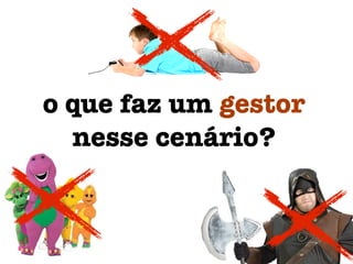 o que faz um gestor
nesse cenário?
 