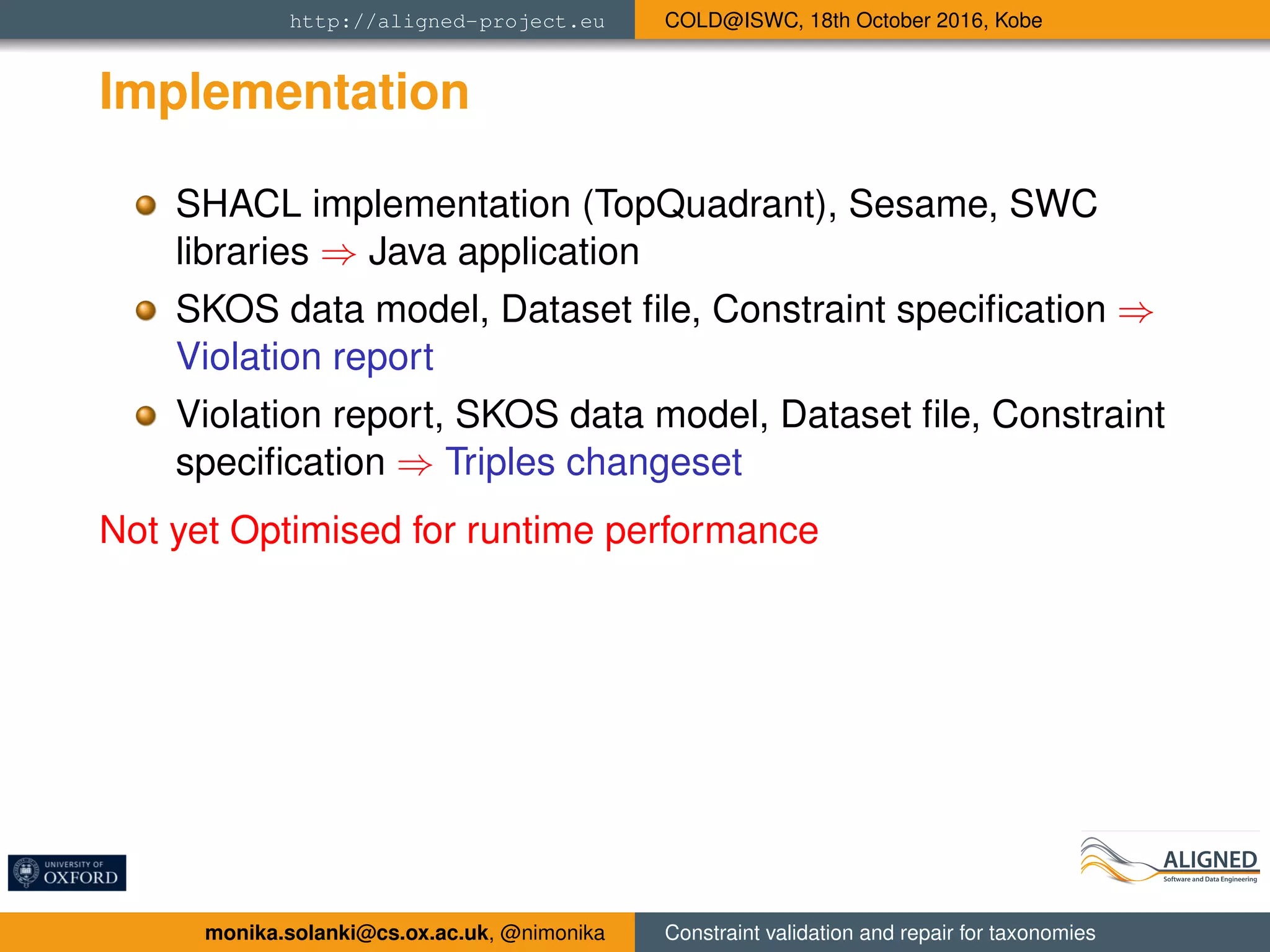 http://aligned-project.eu COLD@ISWC, 18th October 2016, Kobe
Implementation
SHACL implementation (TopQuadrant), Sesame, SWC
libraries ⇒ Java application
SKOS data model, Dataset ﬁle, Constraint speciﬁcation ⇒
Violation report
Violation report, SKOS data model, Dataset ﬁle, Constraint
speciﬁcation ⇒ Triples changeset
Not yet Optimised for runtime performance
monika.solanki@cs.ox.ac.uk, @nimonika Constraint validation and repair for taxonomies
 