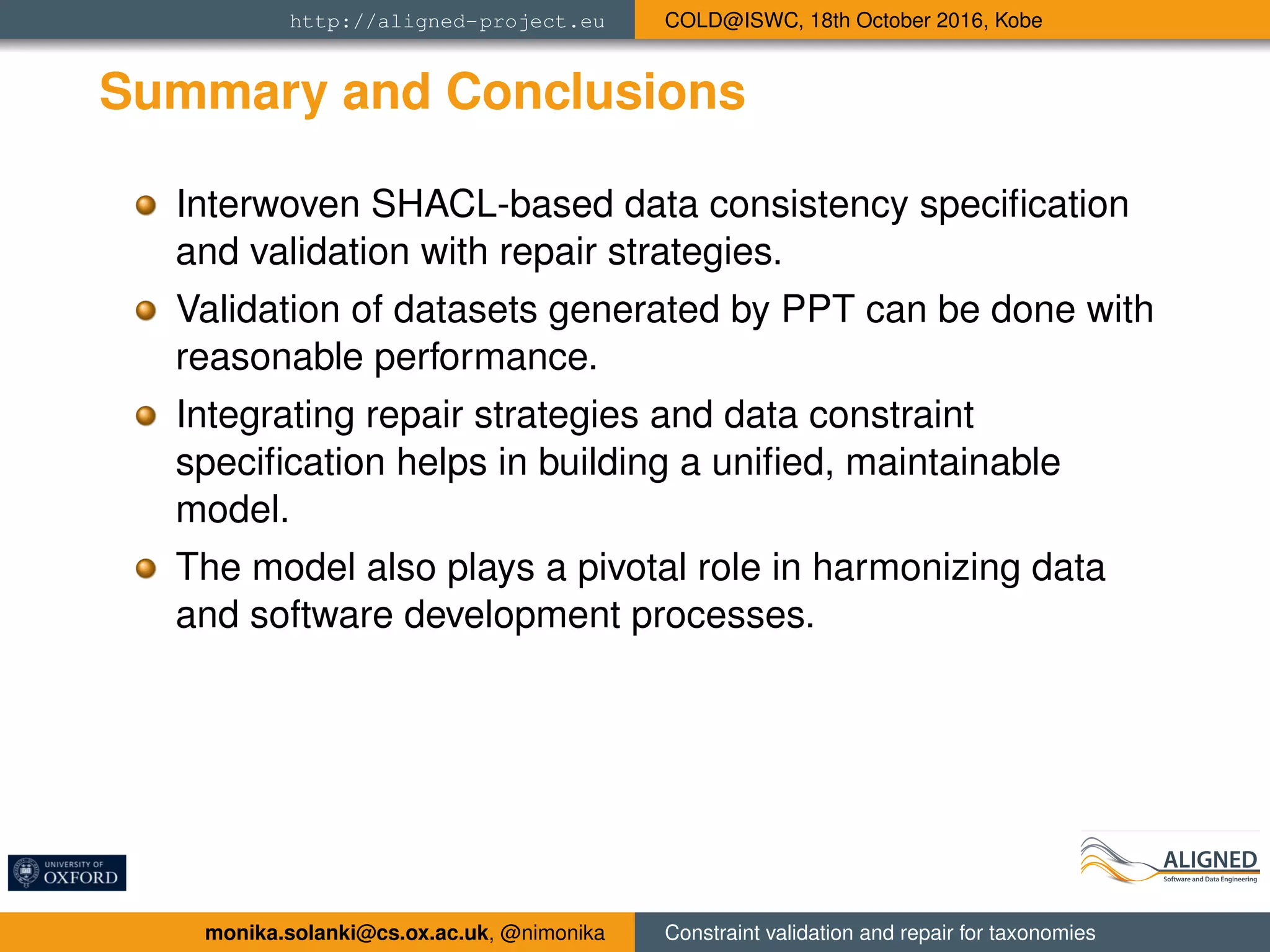 http://aligned-project.eu COLD@ISWC, 18th October 2016, Kobe
Summary and Conclusions
Interwoven SHACL-based data consistency speciﬁcation
and validation with repair strategies.
Validation of datasets generated by PPT can be done with
reasonable performance.
Integrating repair strategies and data constraint
speciﬁcation helps in building a uniﬁed, maintainable
model.
The model also plays a pivotal role in harmonizing data
and software development processes.
monika.solanki@cs.ox.ac.uk, @nimonika Constraint validation and repair for taxonomies
 