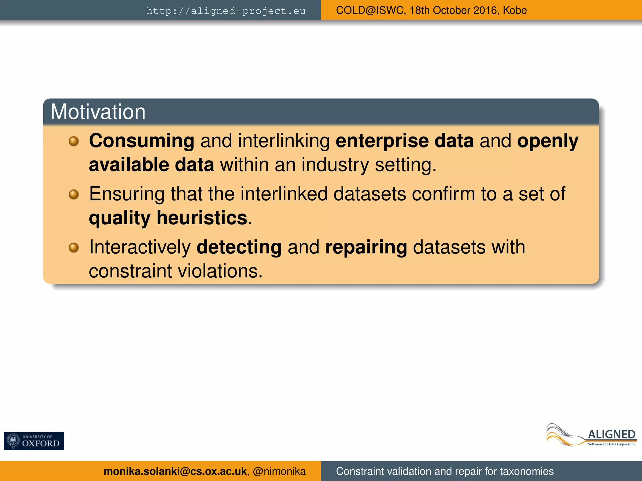 http://aligned-project.eu COLD@ISWC, 18th October 2016, Kobe
Motivation
Consuming and interlinking enterprise data and openly
available data within an industry setting.
Ensuring that the interlinked datasets conﬁrm to a set of
quality heuristics.
Interactively detecting and repairing datasets with
constraint violations.
monika.solanki@cs.ox.ac.uk, @nimonika Constraint validation and repair for taxonomies
 