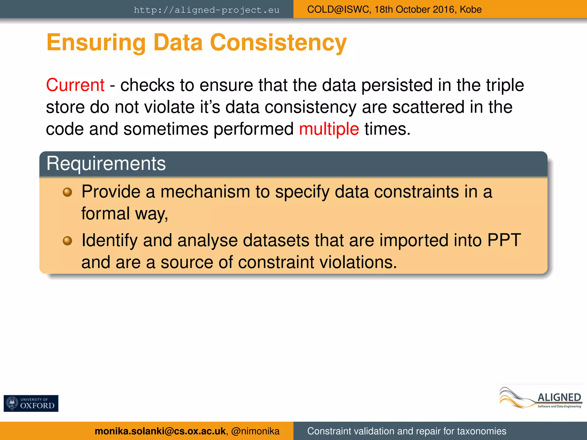 http://aligned-project.eu COLD@ISWC, 18th October 2016, Kobe
Ensuring Data Consistency
Current - checks to ensure that the data persisted in the triple
store do not violate it’s data consistency are scattered in the
code and sometimes performed multiple times.
Requirements
Provide a mechanism to specify data constraints in a
formal way,
Identify and analyse datasets that are imported into PPT
and are a source of constraint violations.
monika.solanki@cs.ox.ac.uk, @nimonika Constraint validation and repair for taxonomies
 