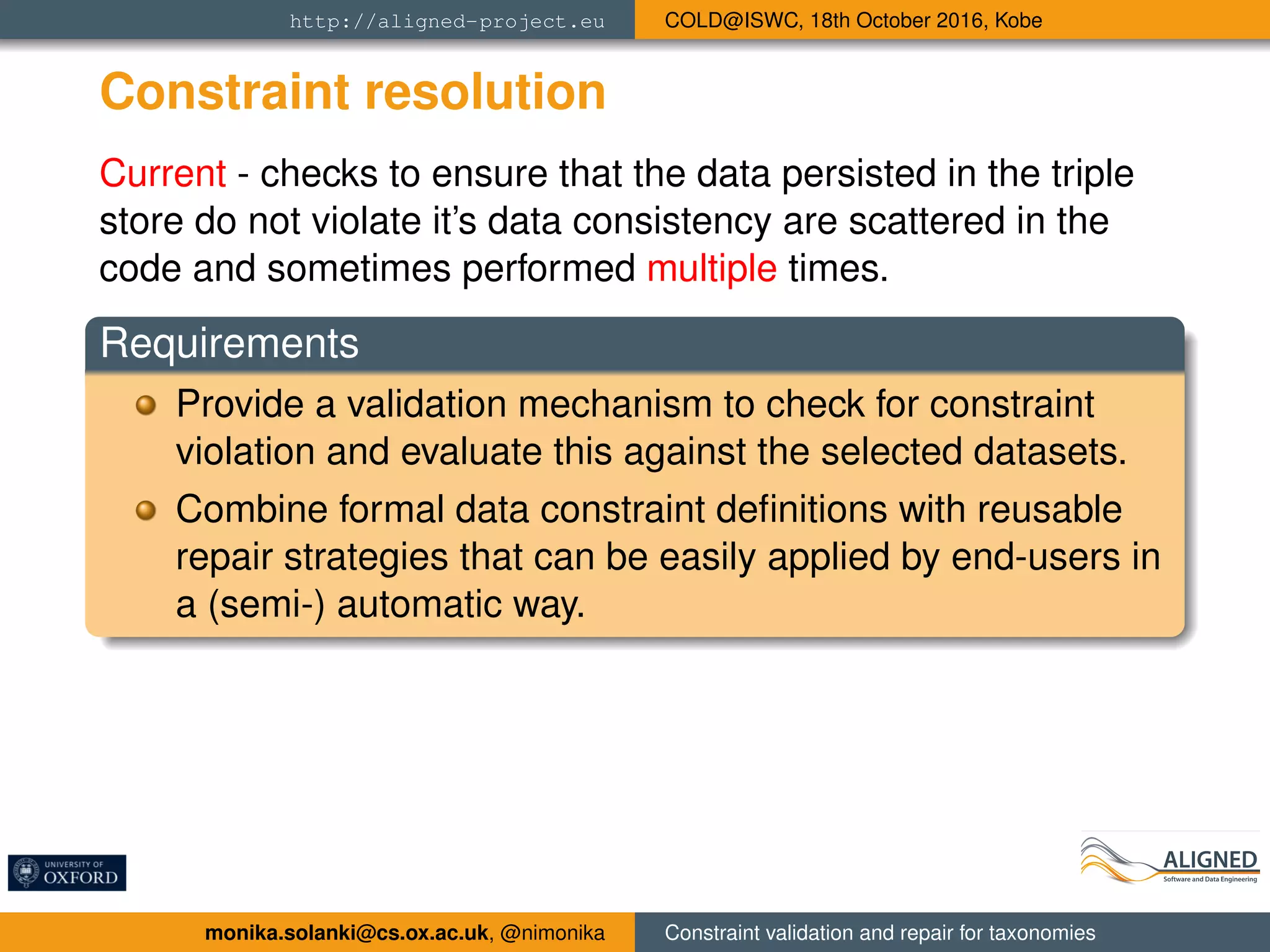 http://aligned-project.eu COLD@ISWC, 18th October 2016, Kobe
Constraint resolution
Current - checks to ensure that the data persisted in the triple
store do not violate it’s data consistency are scattered in the
code and sometimes performed multiple times.
Requirements
Provide a validation mechanism to check for constraint
violation and evaluate this against the selected datasets.
Combine formal data constraint deﬁnitions with reusable
repair strategies that can be easily applied by end-users in
a (semi-) automatic way.
monika.solanki@cs.ox.ac.uk, @nimonika Constraint validation and repair for taxonomies
 