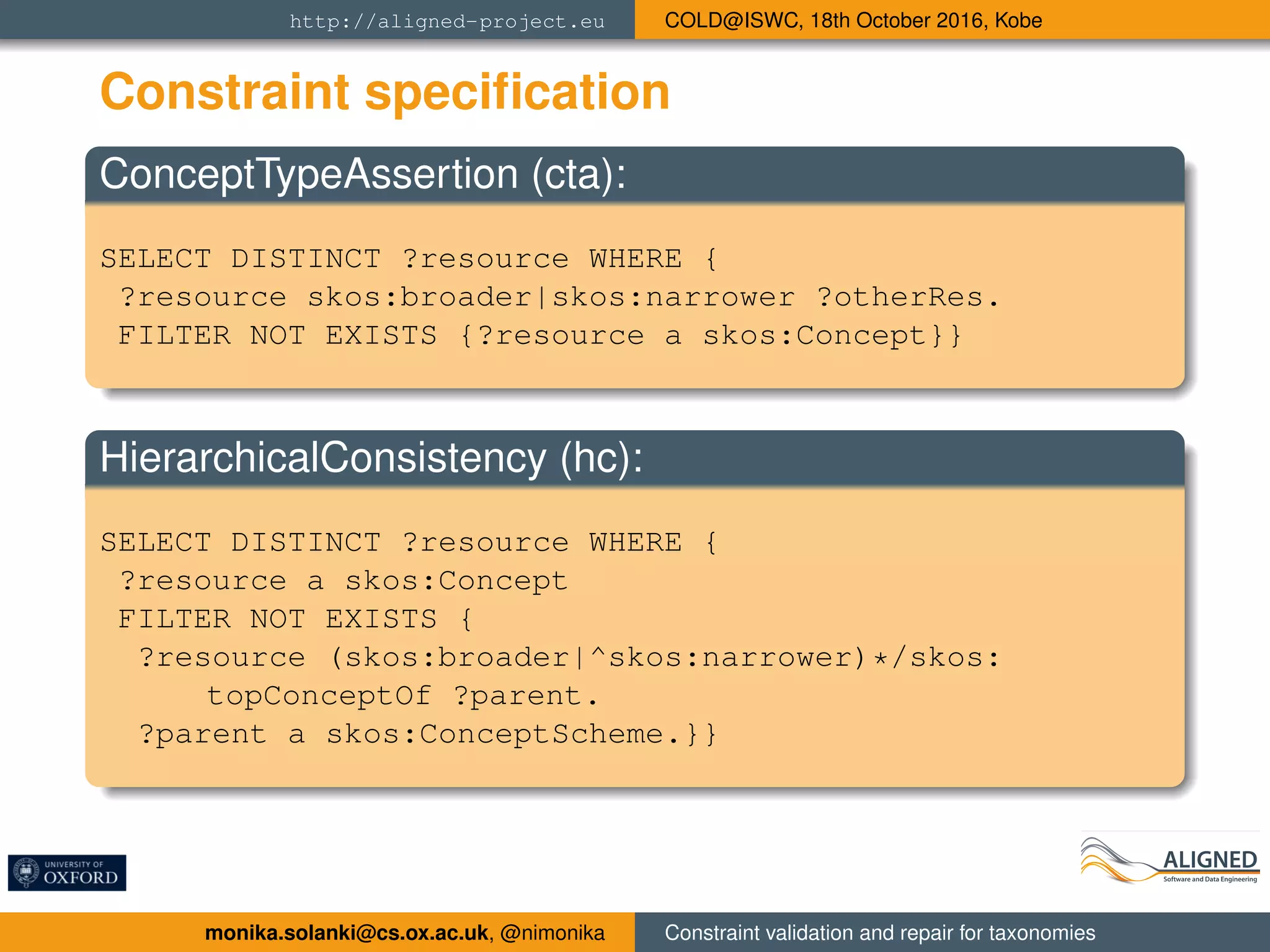 http://aligned-project.eu COLD@ISWC, 18th October 2016, Kobe
Constraint speciﬁcation
ConceptTypeAssertion (cta):
SELECT DISTINCT ?resource WHERE {
?resource skos:broader|skos:narrower ?otherRes.
FILTER NOT EXISTS {?resource a skos:Concept}}
HierarchicalConsistency (hc):
SELECT DISTINCT ?resource WHERE {
?resource a skos:Concept
FILTER NOT EXISTS {
?resource (skos:broader|^skos:narrower)*/skos:
topConceptOf ?parent.
?parent a skos:ConceptScheme.}}
monika.solanki@cs.ox.ac.uk, @nimonika Constraint validation and repair for taxonomies
 