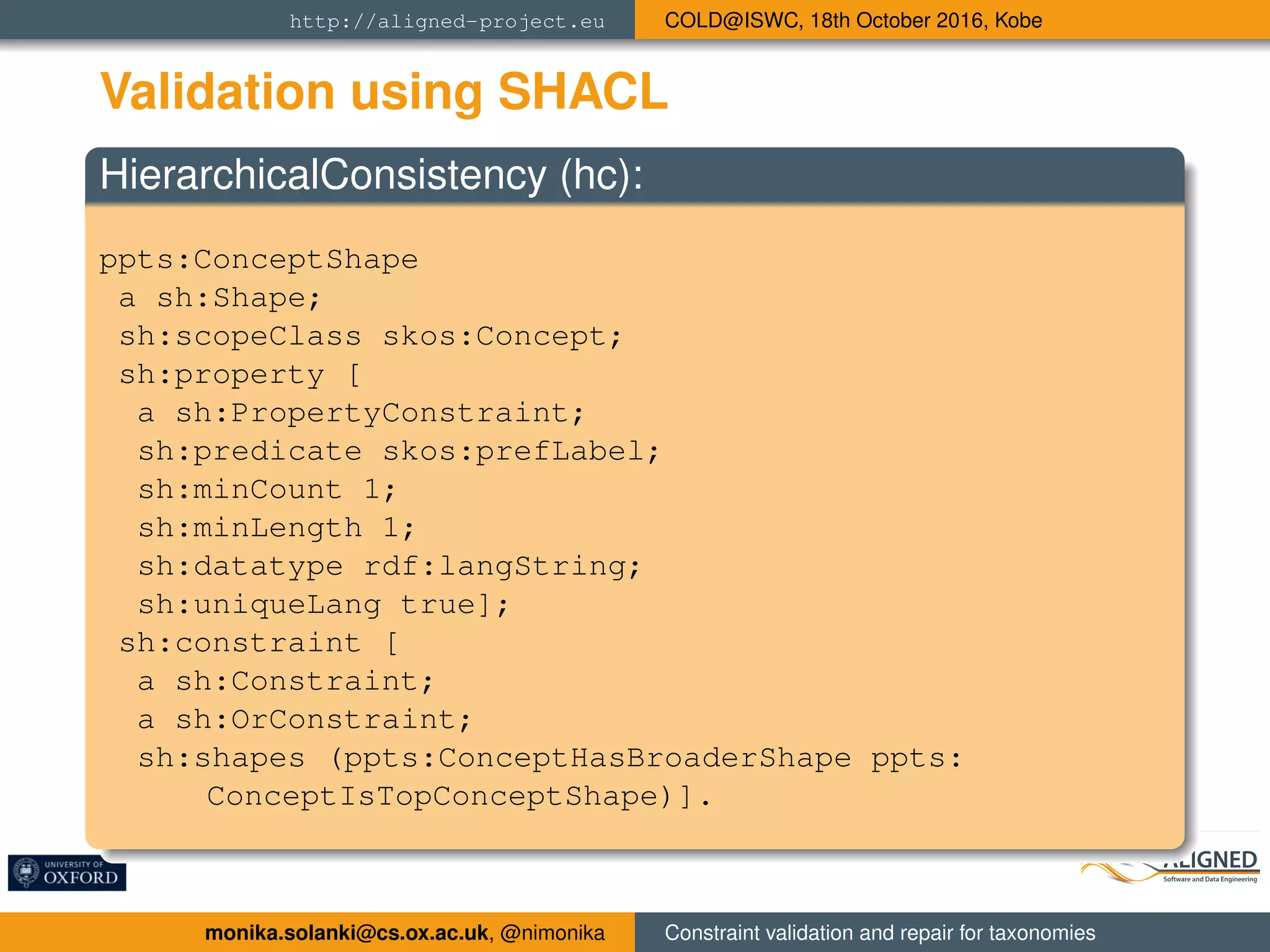 http://aligned-project.eu COLD@ISWC, 18th October 2016, Kobe
Validation using SHACL
HierarchicalConsistency (hc):
ppts:ConceptShape
a sh:Shape;
sh:scopeClass skos:Concept;
sh:property [
a sh:PropertyConstraint;
sh:predicate skos:prefLabel;
sh:minCount 1;
sh:minLength 1;
sh:datatype rdf:langString;
sh:uniqueLang true];
sh:constraint [
a sh:Constraint;
a sh:OrConstraint;
sh:shapes (ppts:ConceptHasBroaderShape ppts:
ConceptIsTopConceptShape)].
monika.solanki@cs.ox.ac.uk, @nimonika Constraint validation and repair for taxonomies
 