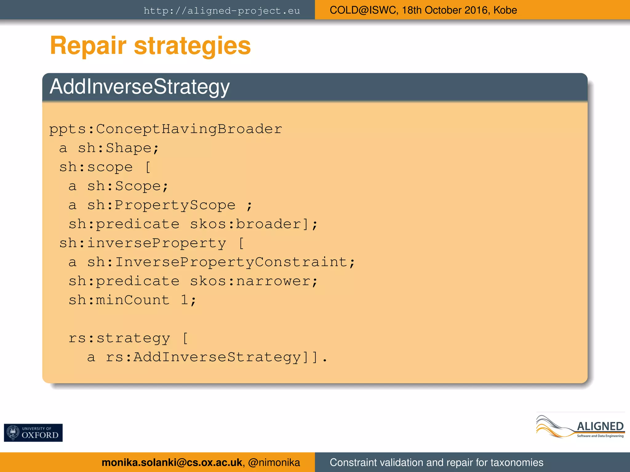 http://aligned-project.eu COLD@ISWC, 18th October 2016, Kobe
Repair strategies
AddInverseStrategy
ppts:ConceptHavingBroader
a sh:Shape;
sh:scope [
a sh:Scope;
a sh:PropertyScope ;
sh:predicate skos:broader];
sh:inverseProperty [
a sh:InversePropertyConstraint;
sh:predicate skos:narrower;
sh:minCount 1;
rs:strategy [
a rs:AddInverseStrategy]].
monika.solanki@cs.ox.ac.uk, @nimonika Constraint validation and repair for taxonomies
 