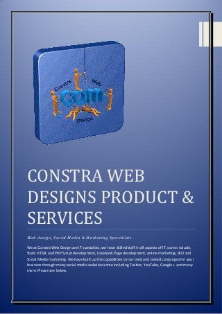 CONSTRA WEB
DESIGNS PRODUCT &
SERVICES
Web design, Social Media & Marketing Specialists

We at Constra Web Design are IT specialists, we have skilled staff in all aspects of IT, some include,
Static HTML and PHP Script development, Facebook Page development, online marketing, SEO and
Social Media marketing. We have built up the capabilities to run tried and tested campaigns for your
business through many social media websites some including Twitter, YouTube, Google + and many
more. Please see below.
 