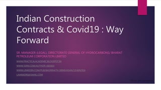 Indian Construction
Contracts & Covid19 : Way
Forward
SR. MANAGER (LEGAL), DIRECTORATE GENERAL OF HYDROCARBONS/ BHARAT
PETROLEUM CORPORATION LIMITED
WWW.PRACTICALACADEMIC.BLOGSPOT.IN
WWW.SSRN.COM/AUTHOR=665603
WWW.LINKEDIN.COM/PUB/BADRINATH-SRINIVASAN/13/604/916
LAWBADRI@GMAIL.COM
 