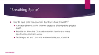 “Breathing Space”
 How to deal with Construction Contracts Post-Covid19?
 Amicably Sort out Issues with the objective of completing projects
ASAP
 Provide for Amicable Dispute Resolution Solutions to make
construction contracts viable
 To bring to an end contracts made unviable post-Covid19
Views are personal
 