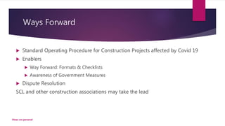 Ways Forward
 Standard Operating Procedure for Construction Projects affected by Covid 19
 Enablers
 Way Forward: Formats & Checklists
 Awareness of Government Measures
 Dispute Resolution
SCL and other construction associations may take the lead
Views are personal
 
