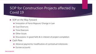 SOP for Construction Projects affected by
Covid 19
 SOP on the Way Forward
 Invocation of Force Majeure/ Change in Law
 Cost Overruns
 Time Overruns
 Other Issues
 Discussions: in good faith & in interest of project completion
 Cash Flow
 Advance payments/ modification of contractual milestones
 Escrow accounts
Views are personal
 