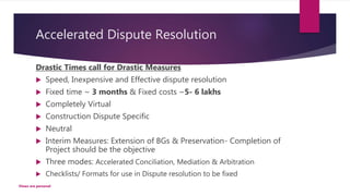 Accelerated Dispute Resolution
Drastic Times call for Drastic Measures
 Speed, Inexpensive and Effective dispute resolution
 Fixed time ~ 3 months & Fixed costs ~5- 6 lakhs
 Completely Virtual
 Construction Dispute Specific
 Neutral
 Interim Measures: Extension of BGs & Preservation- Completion of
Project should be the objective
 Three modes: Accelerated Conciliation, Mediation & Arbitration
 Checklists/ Formats for use in Dispute resolution to be fixed
Views are personal
 