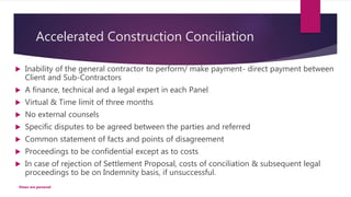 Accelerated Construction Conciliation
 Inability of the general contractor to perform/ make payment- direct payment between
Client and Sub-Contractors
 A finance, technical and a legal expert in each Panel
 Virtual & Time limit of three months
 No external counsels
 Specific disputes to be agreed between the parties and referred
 Common statement of facts and points of disagreement
 Proceedings to be confidential except as to costs
 In case of rejection of Settlement Proposal, costs of conciliation & subsequent legal
proceedings to be on Indemnity basis, if unsuccessful.
Views are personal
 