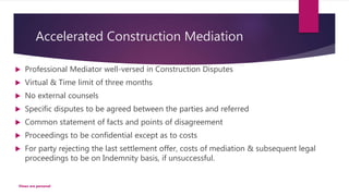 Accelerated Construction Mediation
 Professional Mediator well-versed in Construction Disputes
 Virtual & Time limit of three months
 No external counsels
 Specific disputes to be agreed between the parties and referred
 Common statement of facts and points of disagreement
 Proceedings to be confidential except as to costs
 For party rejecting the last settlement offer, costs of mediation & subsequent legal
proceedings to be on Indemnity basis, if unsuccessful.
Views are personal
 