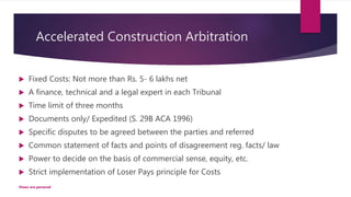 Accelerated Construction Arbitration
 Fixed Costs: Not more than Rs. 5- 6 lakhs net
 A finance, technical and a legal expert in each Tribunal
 Time limit of three months
 Documents only/ Expedited (S. 29B ACA 1996)
 Specific disputes to be agreed between the parties and referred
 Common statement of facts and points of disagreement reg. facts/ law
 Power to decide on the basis of commercial sense, equity, etc.
 Strict implementation of Loser Pays principle for Costs
Views are personal
 