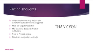 Parting Thoughts
 Construction bodies may discuss with
stakeholders about measures suggested
 Multi-tier Dispute Resolution
 May enter into deals with Arbitral
institutions
 Need to Proceed quickly
 Statute on construction contracts
THANK YOU
Views are personal
 