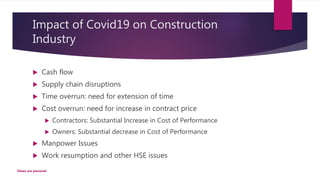 Impact of Covid19 on Construction
Industry
 Cash flow
 Supply chain disruptions
 Time overrun: need for extension of time
 Cost overrun: need for increase in contract price
 Contractors: Substantial Increase in Cost of Performance
 Owners: Substantial decrease in Cost of Performance
 Manpower Issues
 Work resumption and other HSE issues
Views are personal
 