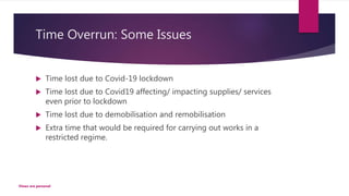 Time Overrun: Some Issues
 Time lost due to Covid-19 lockdown
 Time lost due to Covid19 affecting/ impacting supplies/ services
even prior to lockdown
 Time lost due to demobilisation and remobilisation
 Extra time that would be required for carrying out works in a
restricted regime.
Views are personal
 