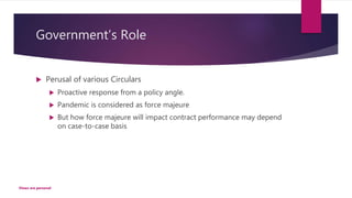 Government’s Role
 Perusal of various Circulars
 Proactive response from a policy angle.
 Pandemic is considered as force majeure
 But how force majeure will impact contract performance may depend
on case-to-case basis
Views are personal
 