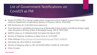 List of Government Notifications on
Covid19 as FM
 Impact of COVID-19 on foreign supply chains recognized as force majeure in government supply
contracts: Department of Expenditure, Ministry of Finance's OM dt. 19.02.2020
 DOE Notification dt. 13.05.2020 (time extensions)
 Time extension in scheduled commissioning of Renewable Energy projects considering foreign supply
chain disruptions: Ministry of New & Renewable Energy, OM dt. 20.03.2020
 MORTH Letter no. H-25016/01/2018-Toll dated 25th March 2020
 Ministry of Shipping, Guidelines to Major Ports dt. 31.03.2020
 Indian Railways (https://pib.gov.in/PressReleseDetail.aspx?PRID=1608603)
 DGS Order No. 08 of 2020 dt. 31.03.2020
 Ministry of Shipping order no. PD-13/33/2020-PPP/e-339106 dt. 20.03.2020
 Other Circulars
Views are personal
 