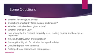 Some Questions
 Whether force majeure or not?
 Obligations affected by force majeure and manner?
 Whether notice has been given in time?
 Whether change in Law?
 How should be the contract, especially terms relating to price and time, be re-
negotiated?
 Time and Cost Overrun and escalation?
 Non-applicability of LD/ claim for damages for delay.
 Genuine dispute: How to resolve?
 Prolonged force majeure and consequences
Views are personal
 