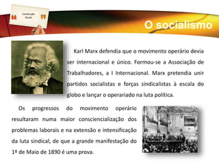 LOGO
Karl Marx defendia que o movimento operário devia
ser internacional e único. Formou-se a Associação de
Trabalhadores, a I Internacional. Marx pretendia unir
partidos socialistas e forças sindicalistas à escala do
globo e lançar o operariado na luta política.
Os progressos do movimento operário
resultaram numa maior consciencialização dos
problemas laborais e na extensão e intensificação
da luta sindical, de que a grande manifestação do
1º de Maio de 1890 é uma prova.
O socialismo
Construção
Social
 