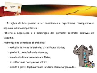 LOGO
As ações de luta passam a ser conscientes e organizadas, conseguindo-se
alguns resultados importantes:
• Direito à negociação e à celebração dos primeiros contratos coletivos de
trabalho.
• Obtenção de benefícios de trabalho:
• redução de horas de trabalho para 8 horas diárias;
• proibição do trabalho de menores;
• um dia de descanso semanal e férias;
• assistência na doença e na velhice;
• direito à greve, legitimamente fundamentada e organizada…
Construção
Social
 