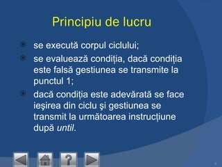 Principiu de lucru se execută corpul ciclului;  se evaluează condiţia, dacă condiţia este falsă gestiunea se transmite la punctul 1;  dacă condiţia este adevărată se face ieşirea din ciclu şi gestiunea se transmit la următoarea instrucţiune  după  until .  